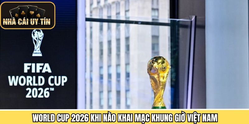 World Cup 2026 khi nào khai mạc theo giờ Việt Nam
